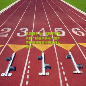 足彩网平台：解码不可替代性，欧冠夜再证，他如何在皇马阵容中锁定核心席位？