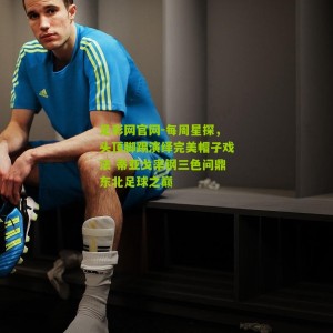 足彩网官网-每周星探，头顶脚踢演绎完美帽子戏法 蒂亚戈率钢三色问鼎东北足球之巅