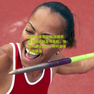 足彩网体育公司|加图索直言意大利足球危机，愤怒与担忧交织，呼吁避免全面崩溃