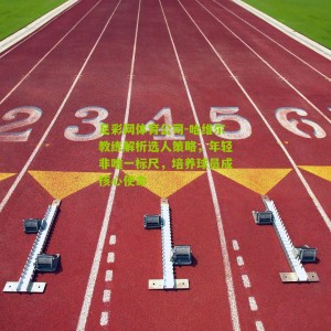 足彩网体育公司-哈维尔教练解析选人策略，年轻非唯一标尺，培养球员成核心使命