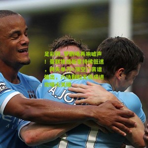 足彩网_梦剧场再响嘘声！曼联锋线新星持续低迷，两失单刀+顶空门离谱偏出，六场颗粒无收成进攻哑火关键