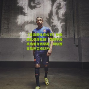 【足彩网体育公司】伦敦德比引爆夏窗！热刺半路杀出争夺西蒙斯，切尔西交易已完成85%