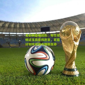 足彩网直播团队：布尔克畅谈玉昆宏伟愿景，家庭计划中迎接中国新生命