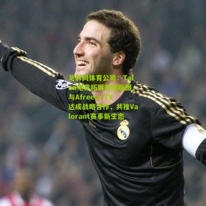 足彩网体育公司：Talon电竞拓展亚洲版图，与Afreeca TV达成战略合作，共推Valorant赛事新生态