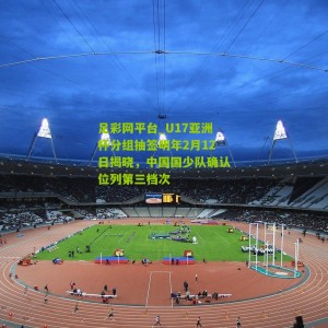 足彩网平台_U17亚洲杯分组抽签明年2月12日揭晓，中国国少队确认位列第三档次