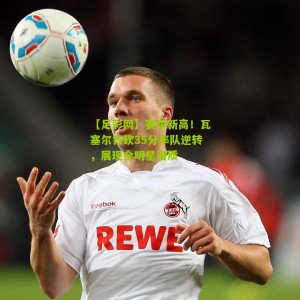 【足彩网】赛季新高！瓦塞尔狂砍35分率队逆转，展现全明星潜质