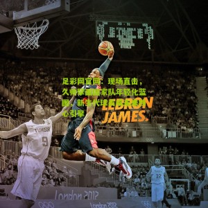 足彩网官网：现场直击，久帅擘画国家队年轻化蓝图，新生代球员成未来核心引擎