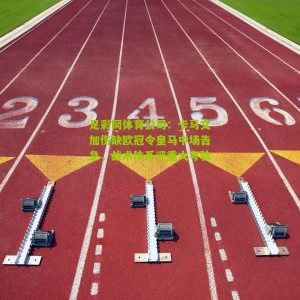 足彩网体育公司：卡马文加伤缺欧冠令皇马中场告急，战术体系迎重大考验