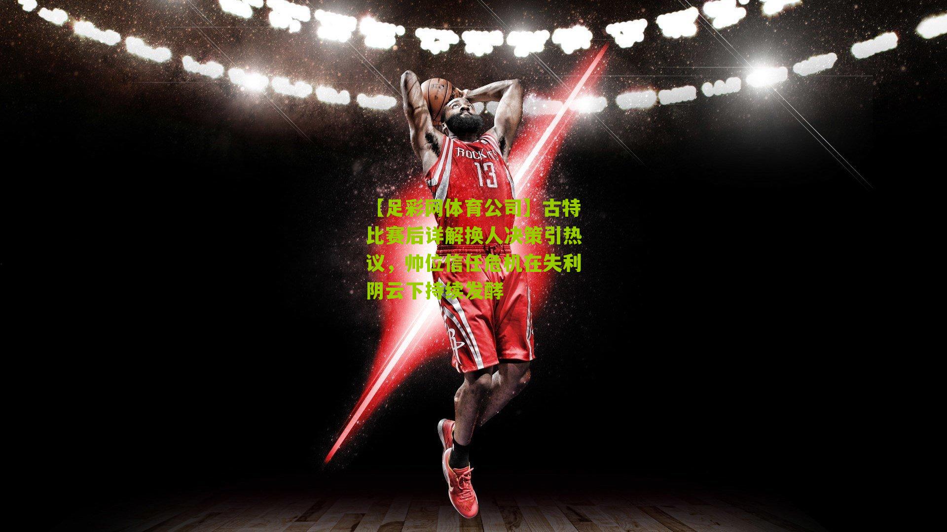 古特比赛后详解换人决策引热议,帅位信任危机在失利阴云下持续发酵