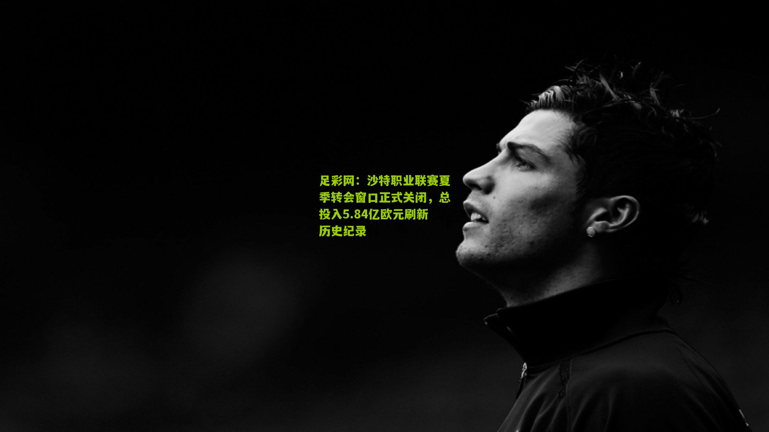 沙特职业联赛夏季转会窗口正式关闭，总投入5.84亿欧元刷新历史纪录