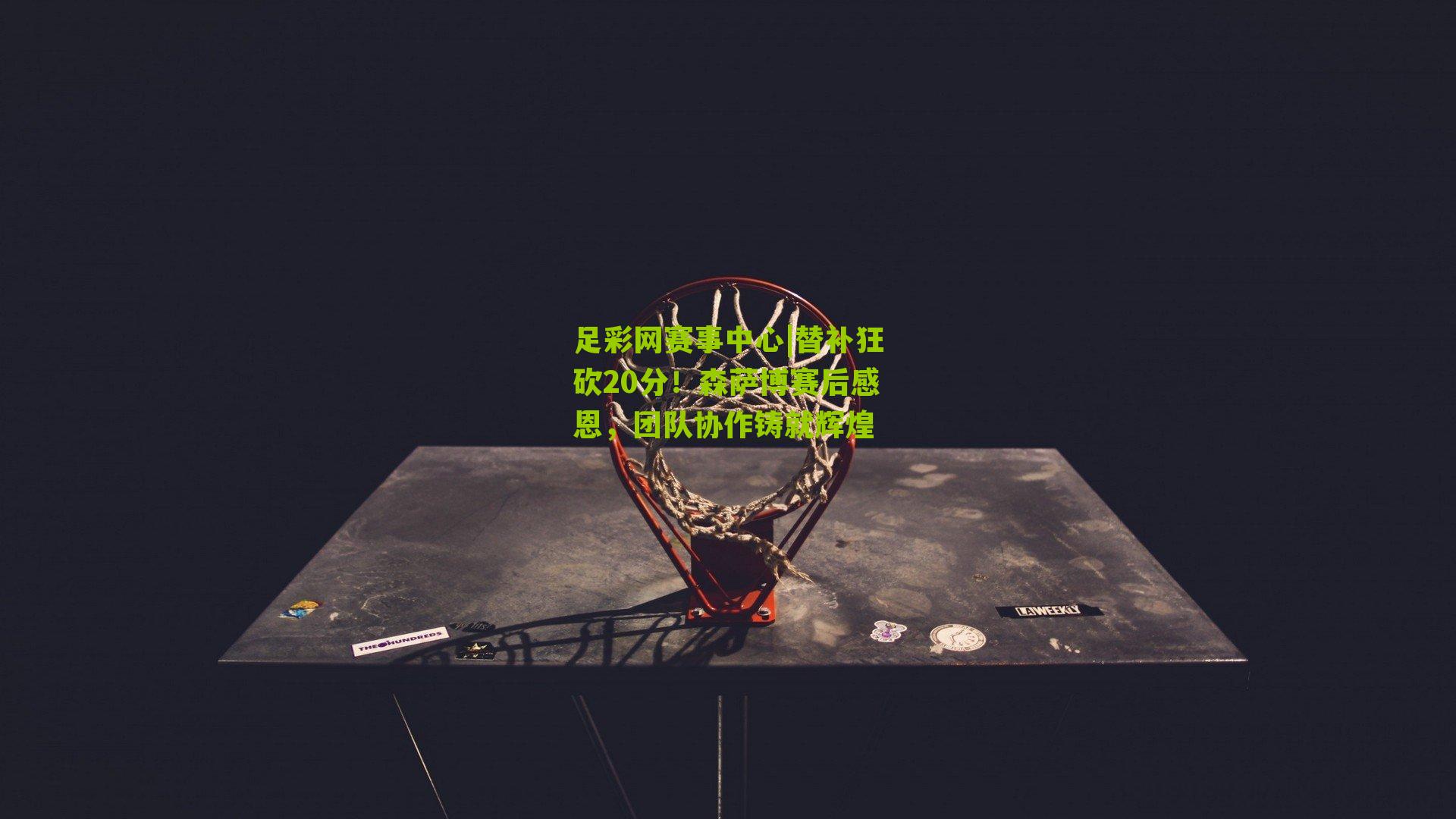 替补狂砍20分！森萨博赛后感恩，团队协作铸就辉煌