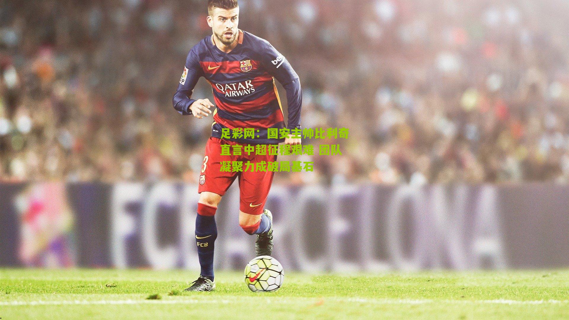 国安主帅比利奇直言中超征程艰难 团队凝聚力成破局基石